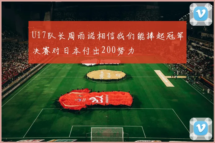 U17队长周雨诺相信我们能捧起冠军决赛对日本付出200努力